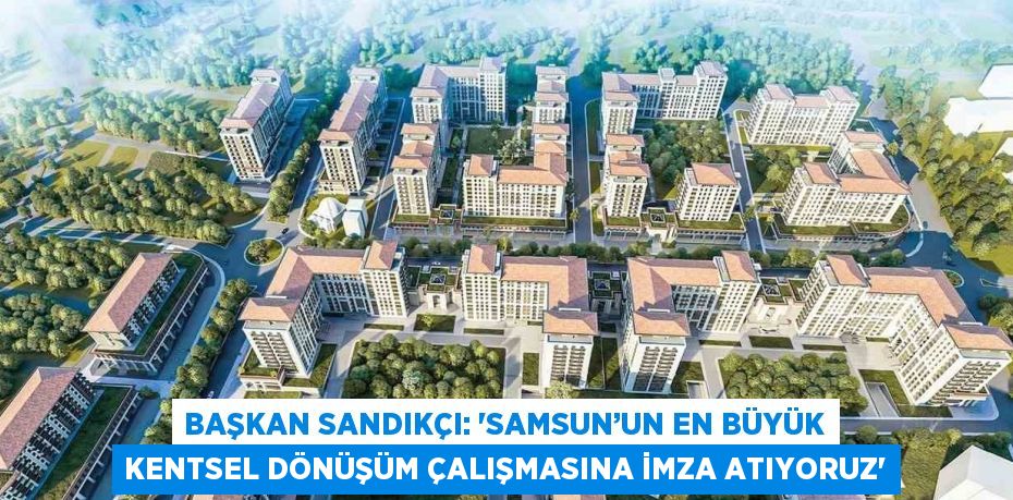 BAŞKAN SANDIKÇI: 'SAMSUN’UN EN BÜYÜK KENTSEL DÖNÜŞÜM ÇALIŞMASINA İMZA ATIYORUZ'