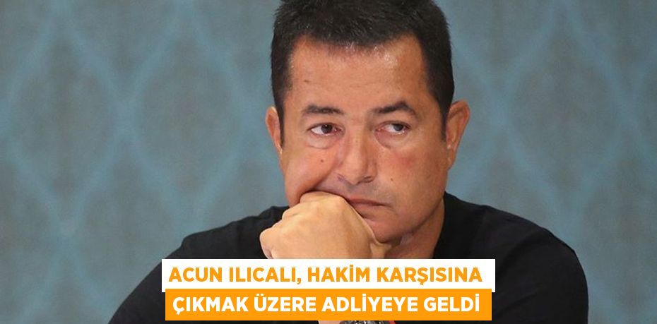ACUN ILICALI, HAKİM KARŞISINA ÇIKMAK ÜZERE ADLİYEYE GELDİ