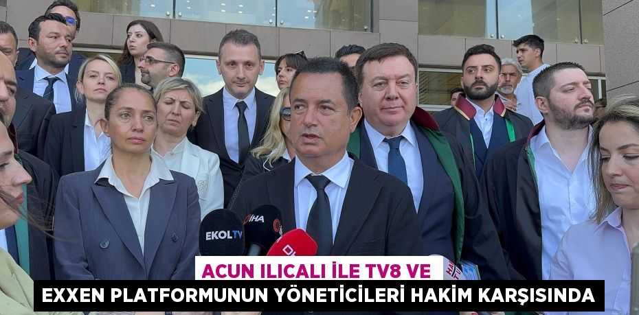 ACUN ILICALI İLE TV8 VE EXXEN PLATFORMUNUN YÖNETİCİLERİ HAKİM KARŞISINDA