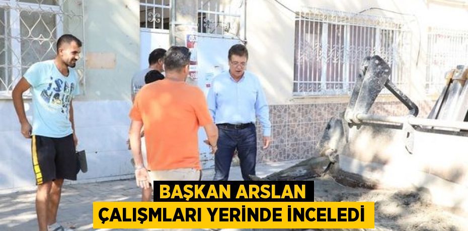 BAŞKAN ARSLAN ÇALIŞMLARI YERİNDE İNCELEDİ