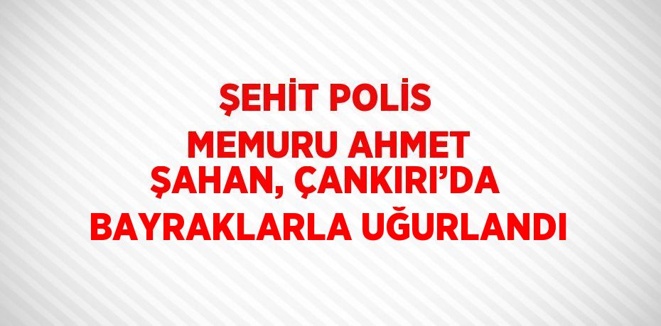 ŞEHİT POLİS MEMURU AHMET ŞAHAN, ÇANKIRI’DA BAYRAKLARLA UĞURLANDI