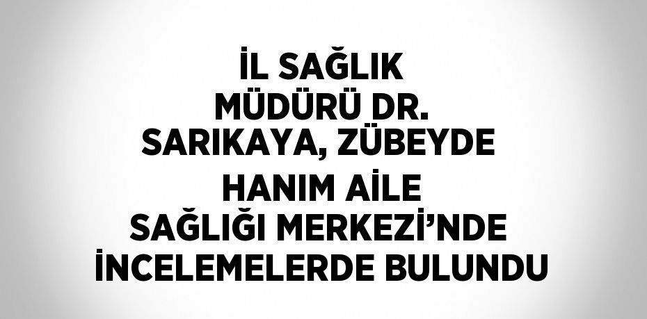 İL SAĞLIK MÜDÜRÜ DR. SARIKAYA, ZÜBEYDE HANIM AİLE SAĞLIĞI MERKEZİ’NDE İNCELEMELERDE BULUNDU