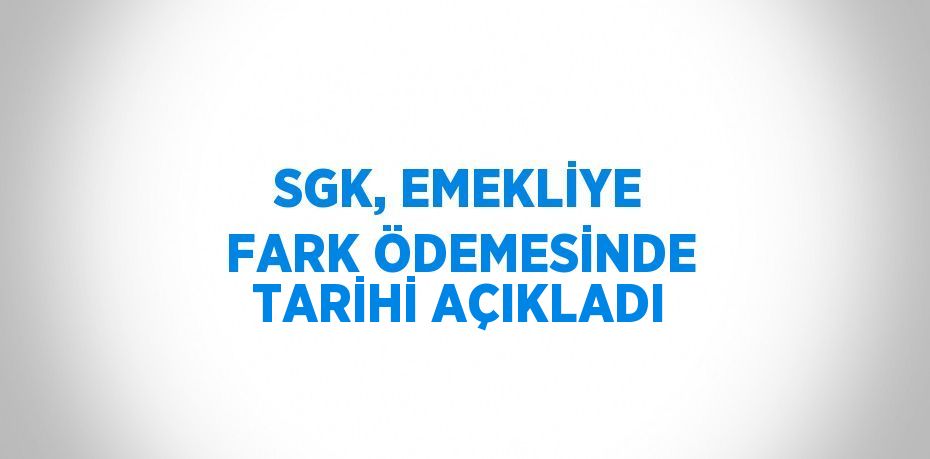 SGK, EMEKLİYE FARK ÖDEMESİNDE TARİHİ AÇIKLADI