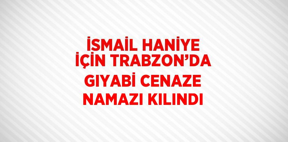 İSMAİL HANİYE İÇİN TRABZON’DA GIYABİ CENAZE NAMAZI KILINDI