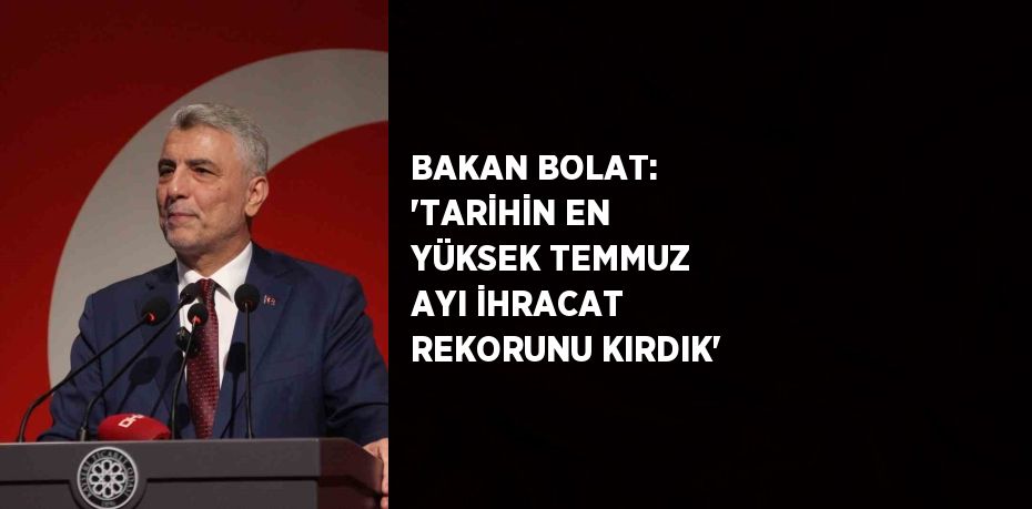 BAKAN BOLAT: 'TARİHİN EN YÜKSEK TEMMUZ AYI İHRACAT REKORUNU KIRDIK'