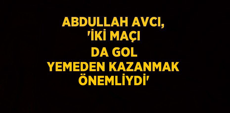 ABDULLAH AVCI, 'İKİ MAÇI DA GOL YEMEDEN KAZANMAK ÖNEMLİYDİ'