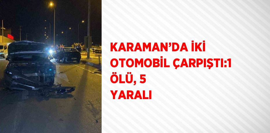 KARAMAN’DA İKİ OTOMOBİL ÇARPIŞTI:1 ÖLÜ, 5 YARALI