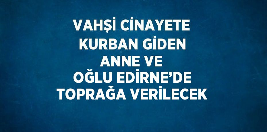 VAHŞİ CİNAYETE KURBAN GİDEN ANNE VE OĞLU EDİRNE’DE TOPRAĞA VERİLECEK