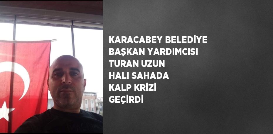 KARACABEY BELEDİYE BAŞKAN YARDIMCISI TURAN UZUN HALI SAHADA KALP KRİZİ GEÇİRDİ