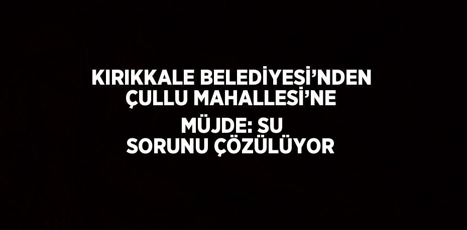 KIRIKKALE BELEDİYESİ’NDEN ÇULLU MAHALLESİ’NE MÜJDE: SU SORUNU ÇÖZÜLÜYOR