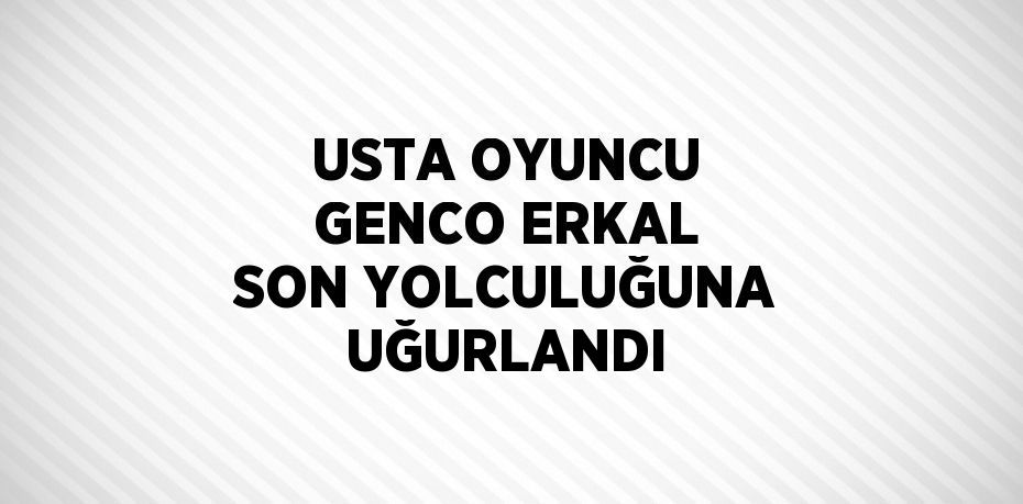 USTA OYUNCU GENCO ERKAL SON YOLCULUĞUNA UĞURLANDI