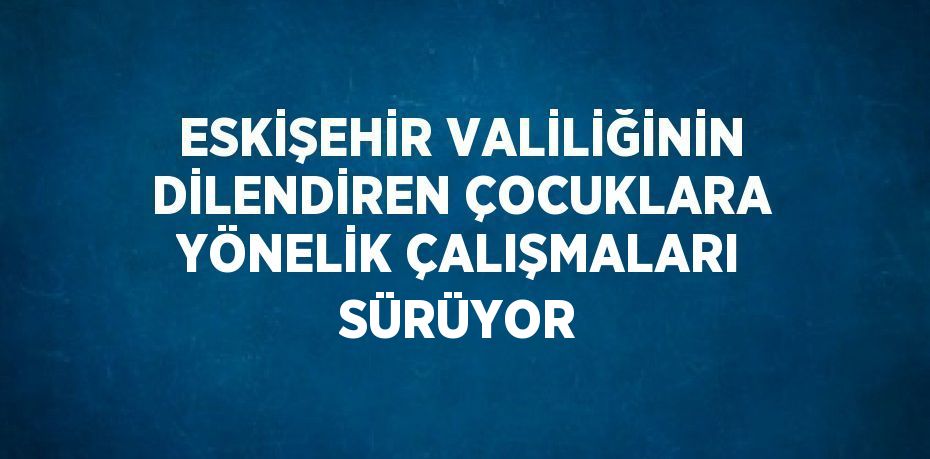 ESKİŞEHİR VALİLİĞİNİN DİLENDİREN ÇOCUKLARA YÖNELİK ÇALIŞMALARI SÜRÜYOR