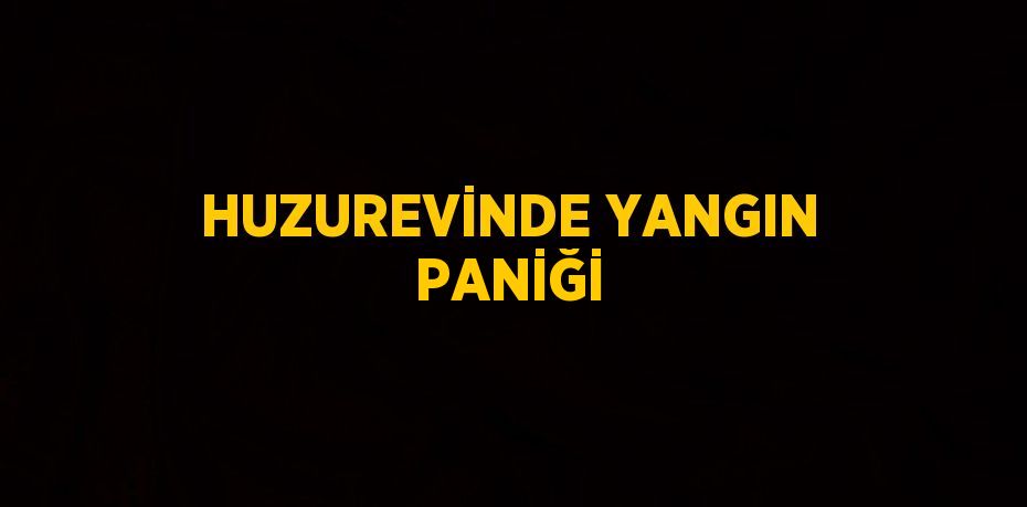 HUZUREVİNDE YANGIN PANİĞİ