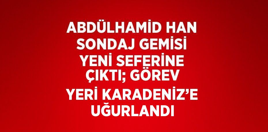 ABDÜLHAMİD HAN SONDAJ GEMİSİ YENİ SEFERİNE ÇIKTI; GÖREV YERİ KARADENİZ’E UĞURLANDI