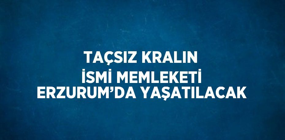 TAÇSIZ KRALIN İSMİ MEMLEKETİ ERZURUM’DA YAŞATILACAK