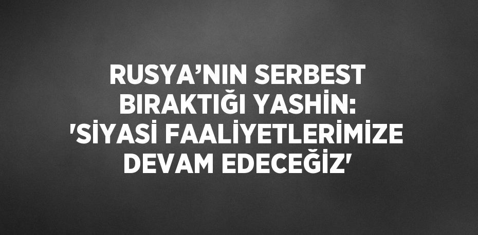 RUSYA’NIN SERBEST BIRAKTIĞI YASHİN: 'SİYASİ FAALİYETLERİMİZE DEVAM EDECEĞİZ'