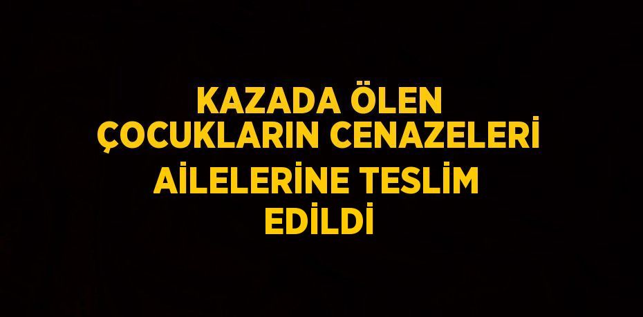 KAZADA ÖLEN ÇOCUKLARIN CENAZELERİ AİLELERİNE TESLİM EDİLDİ