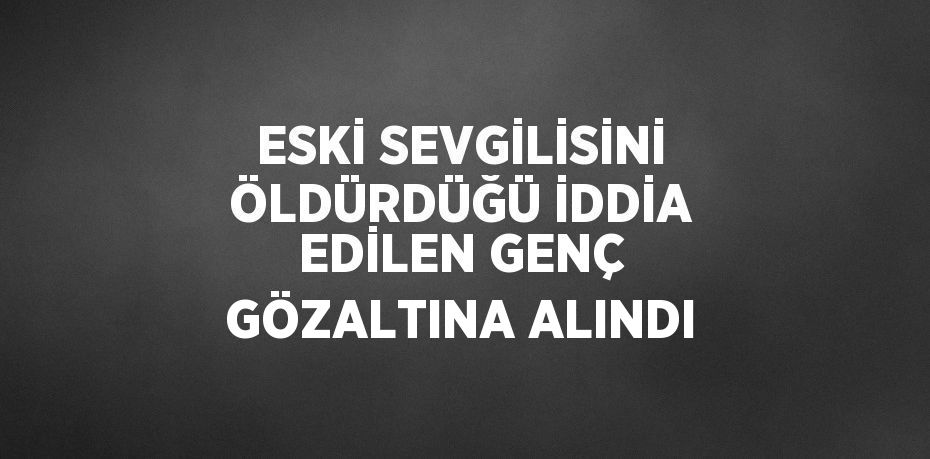 ESKİ SEVGİLİSİNİ ÖLDÜRDÜĞÜ İDDİA EDİLEN GENÇ GÖZALTINA ALINDI