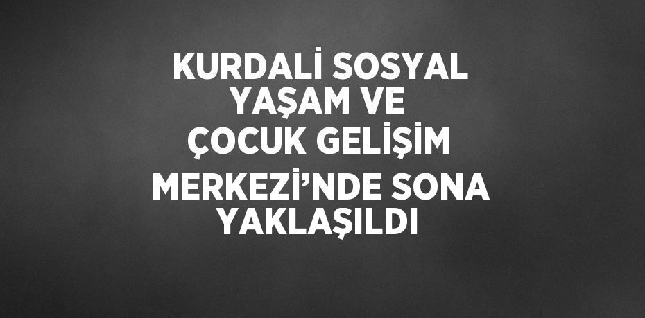 KURDALİ SOSYAL YAŞAM VE ÇOCUK GELİŞİM MERKEZİ’NDE SONA YAKLAŞILDI