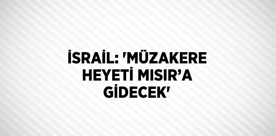 İSRAİL: 'MÜZAKERE HEYETİ MISIR’A GİDECEK'