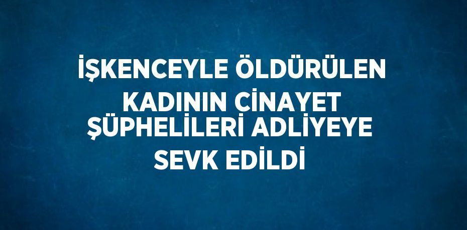 İŞKENCEYLE ÖLDÜRÜLEN KADININ CİNAYET ŞÜPHELİLERİ ADLİYEYE SEVK EDİLDİ