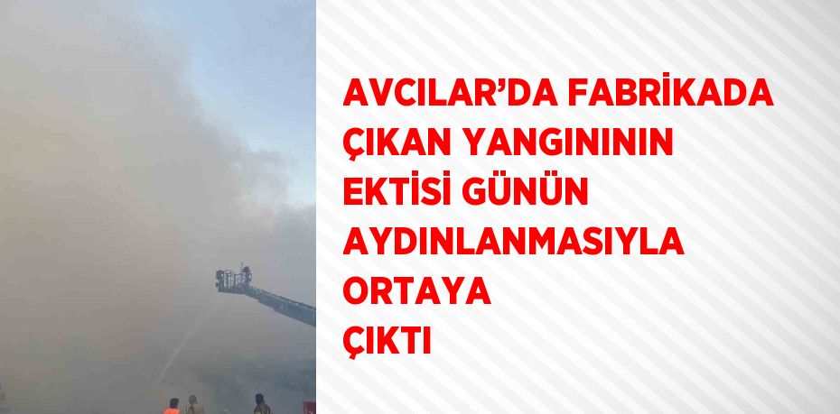 AVCILAR’DA FABRİKADA ÇIKAN YANGINININ EKTİSİ GÜNÜN AYDINLANMASIYLA ORTAYA ÇIKTI