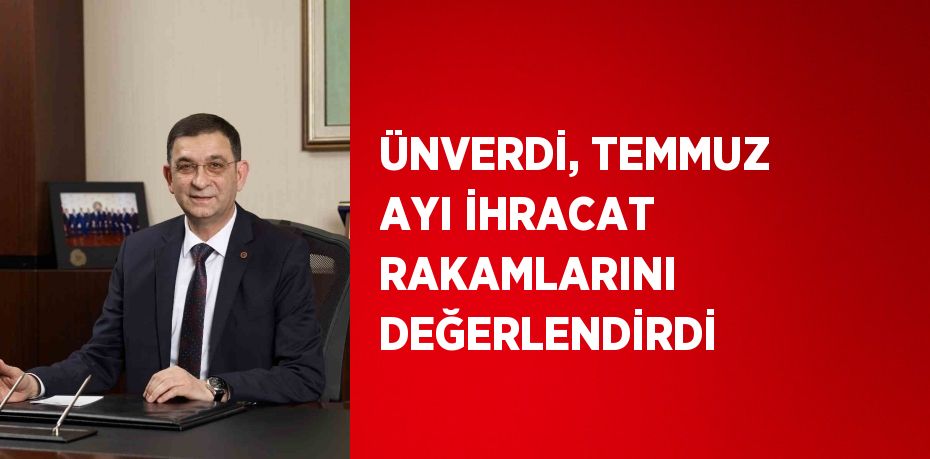 ÜNVERDİ, TEMMUZ AYI İHRACAT RAKAMLARINI DEĞERLENDİRDİ