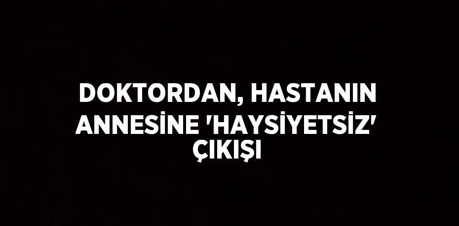 DOKTORDAN, HASTANIN ANNESİNE 'HAYSİYETSİZ' ÇIKIŞI