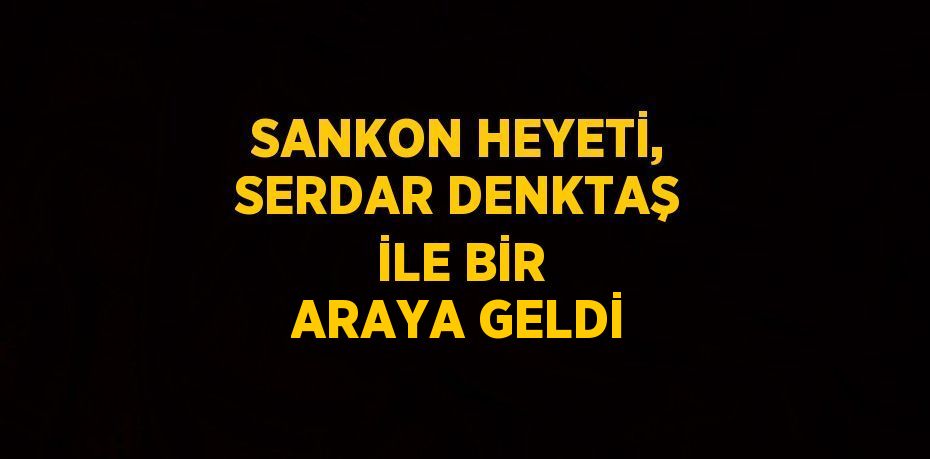 SANKON HEYETİ, SERDAR DENKTAŞ İLE BİR ARAYA GELDİ