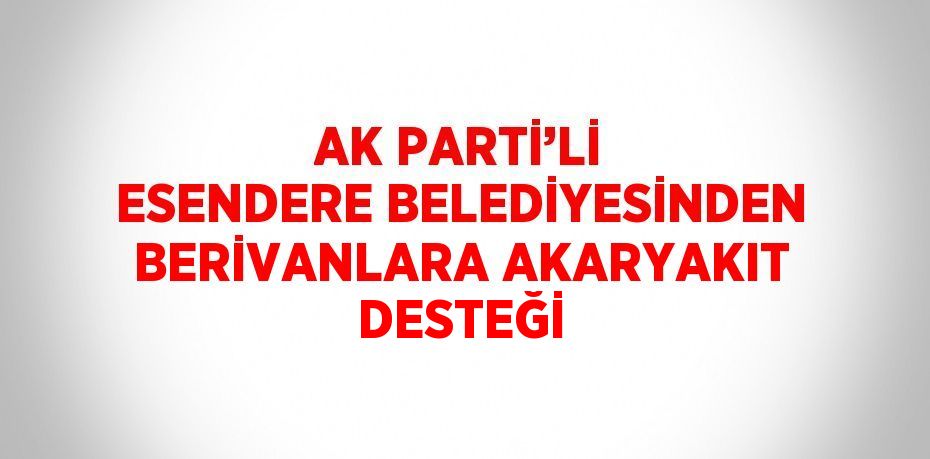 AK PARTİ’Lİ ESENDERE BELEDİYESİNDEN BERİVANLARA AKARYAKIT DESTEĞİ