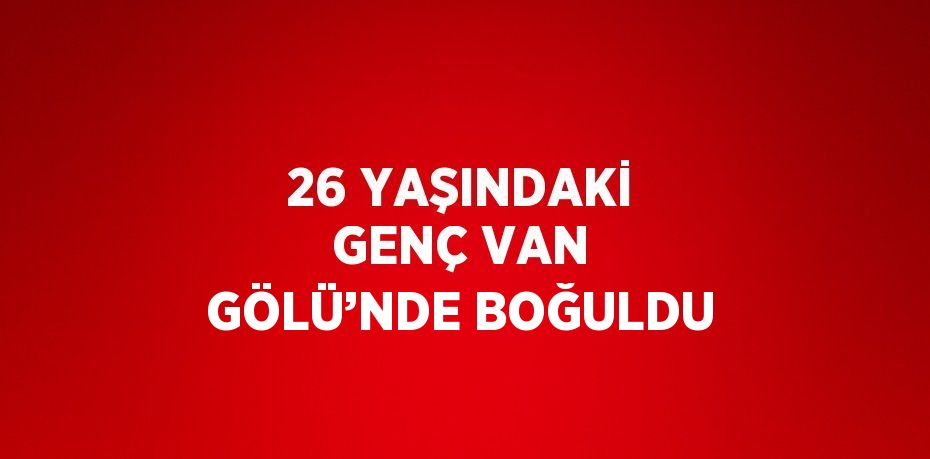 26 YAŞINDAKİ GENÇ VAN GÖLÜ’NDE BOĞULDU