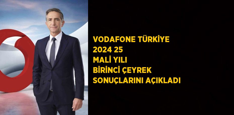 VODAFONE TÜRKİYE 2024 25 MALİ YILI BİRİNCİ ÇEYREK SONUÇLARINI AÇIKLADI