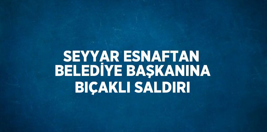 SEYYAR ESNAFTAN BELEDİYE BAŞKANINA BIÇAKLI SALDIRI