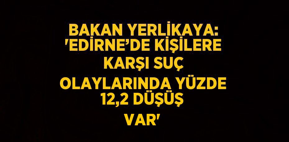 BAKAN YERLİKAYA: 'EDİRNE’DE KİŞİLERE KARŞI SUÇ OLAYLARINDA YÜZDE 12,2 DÜŞÜŞ VAR'