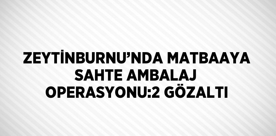 ZEYTİNBURNU’NDA MATBAAYA SAHTE AMBALAJ OPERASYONU:2 GÖZALTI