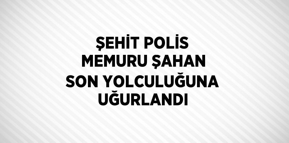 ŞEHİT POLİS MEMURU ŞAHAN SON YOLCULUĞUNA UĞURLANDI