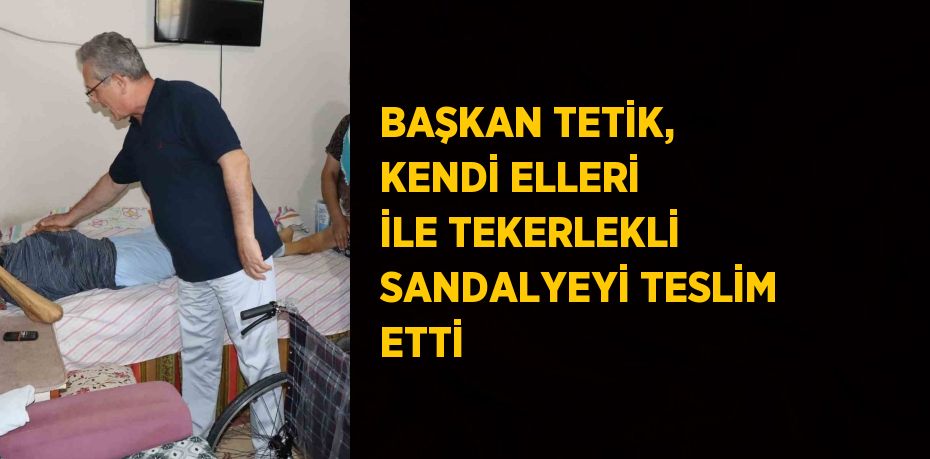 BAŞKAN TETİK, KENDİ ELLERİ İLE TEKERLEKLİ SANDALYEYİ TESLİM ETTİ