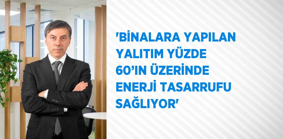 'BİNALARA YAPILAN YALITIM YÜZDE 60’IN ÜZERİNDE ENERJİ TASARRUFU SAĞLIYOR'