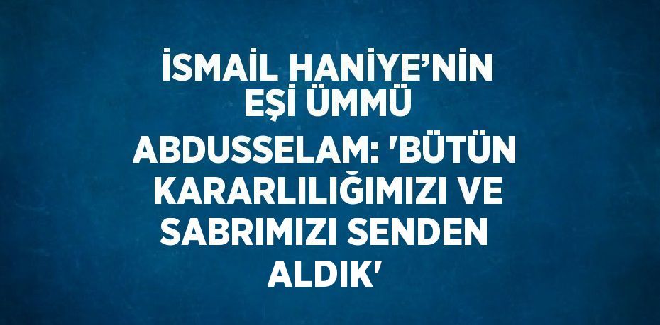 İSMAİL HANİYE’NİN EŞİ ÜMMÜ ABDUSSELAM: 'BÜTÜN KARARLILIĞIMIZI VE SABRIMIZI SENDEN ALDIK'