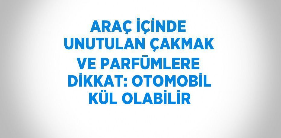 ARAÇ İÇİNDE UNUTULAN ÇAKMAK VE PARFÜMLERE DİKKAT: OTOMOBİL KÜL OLABİLİR