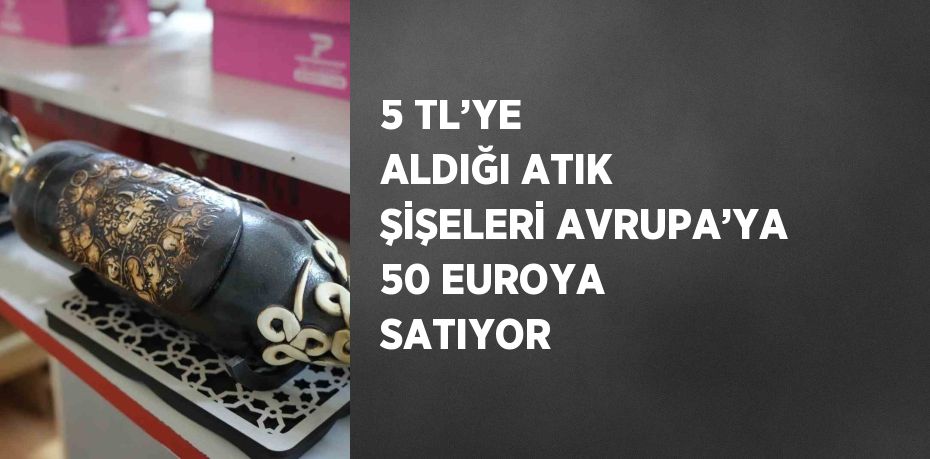 5 TL’YE ALDIĞI ATIK ŞİŞELERİ AVRUPA’YA 50 EUROYA SATIYOR