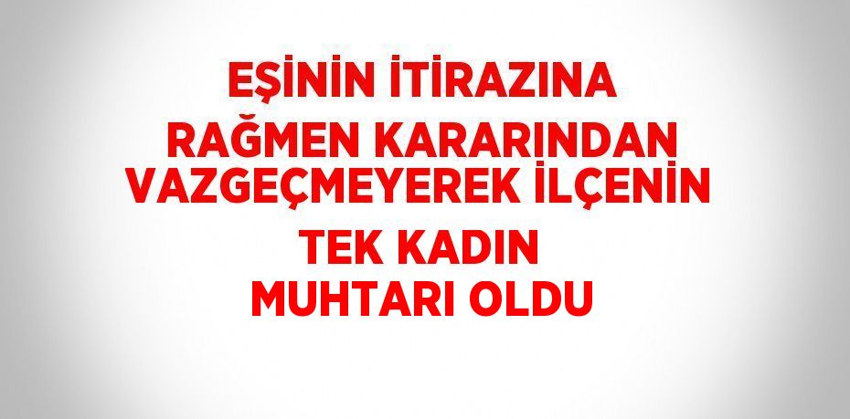 EŞİNİN İTİRAZINA RAĞMEN KARARINDAN VAZGEÇMEYEREK İLÇENİN TEK KADIN MUHTARI OLDU