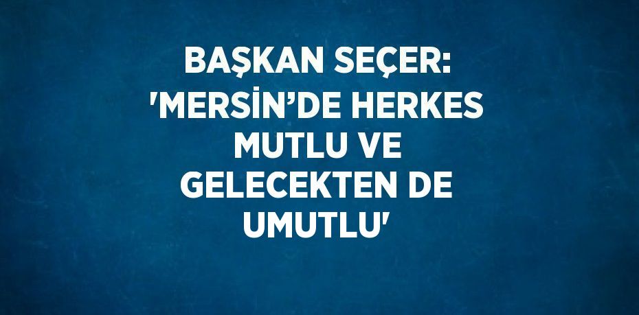 BAŞKAN SEÇER: 'MERSİN’DE HERKES MUTLU VE GELECEKTEN DE UMUTLU'