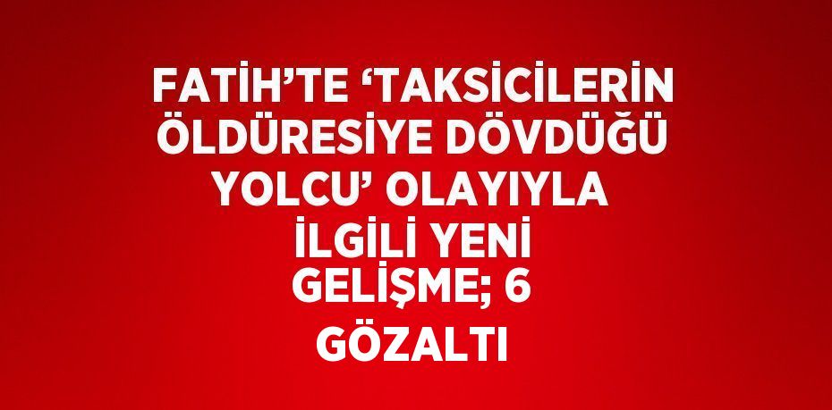 FATİH’TE ‘TAKSİCİLERİN ÖLDÜRESİYE DÖVDÜĞÜ YOLCU’ OLAYIYLA İLGİLİ YENİ GELİŞME; 6 GÖZALTI