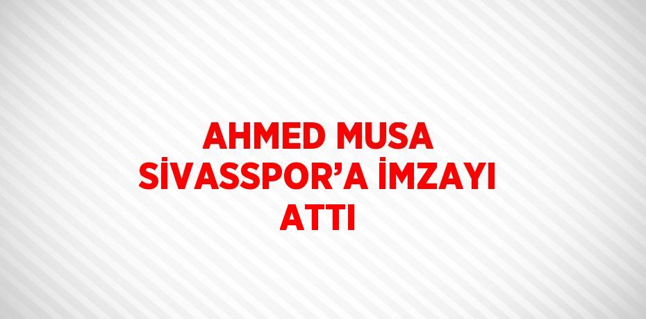 AHMED MUSA SİVASSPOR’A İMZAYI ATTI