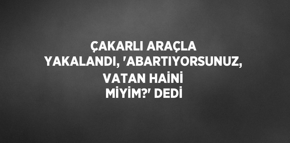 ÇAKARLI ARAÇLA YAKALANDI, 'ABARTIYORSUNUZ, VATAN HAİNİ MİYİM?' DEDİ