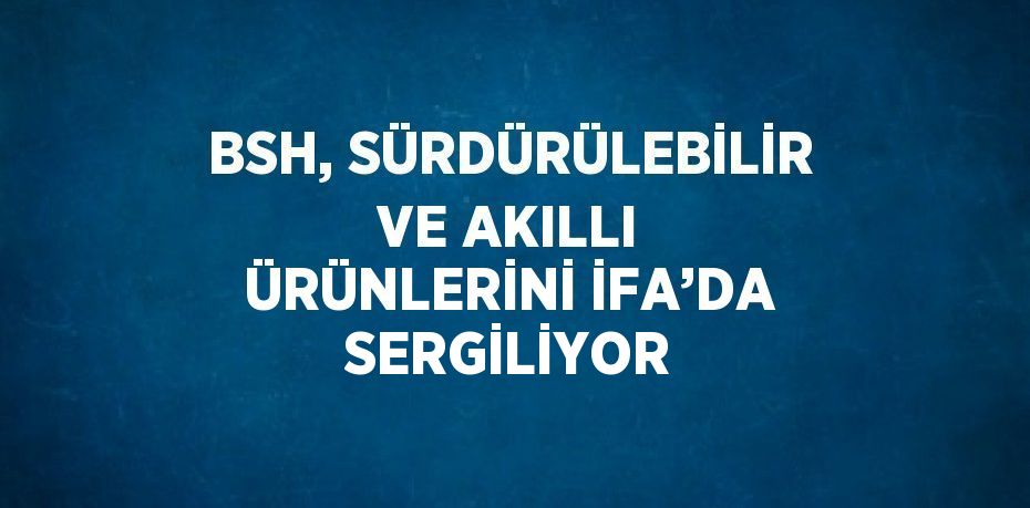 BSH, SÜRDÜRÜLEBİLİR VE AKILLI ÜRÜNLERİNİ İFA’DA SERGİLİYOR