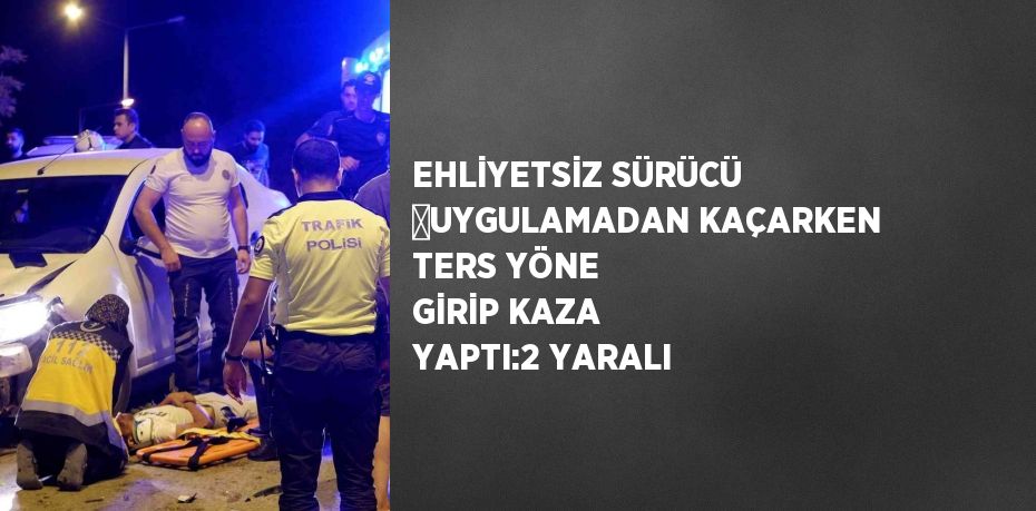 EHLİYETSİZ SÜRÜCÜ ﻿UYGULAMADAN KAÇARKEN TERS YÖNE GİRİP KAZA YAPTI:2 YARALI