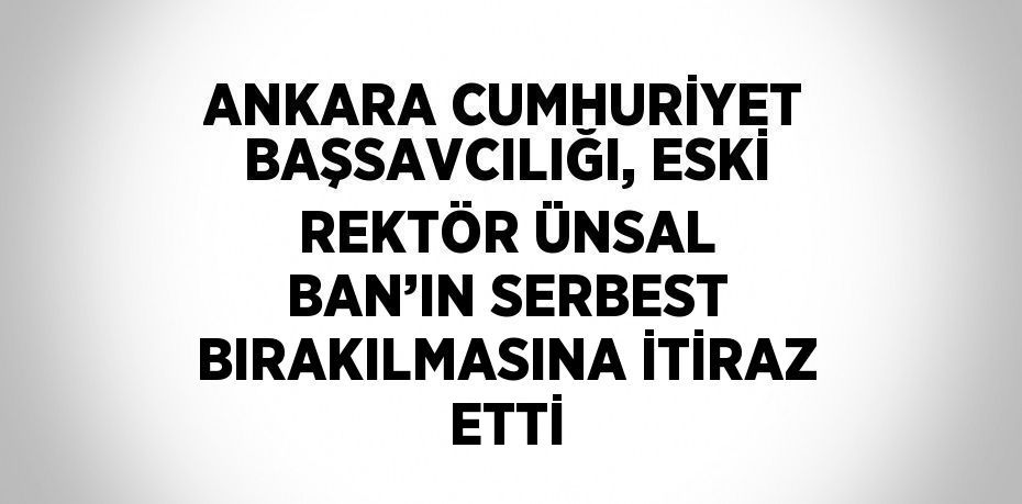 ANKARA CUMHURİYET BAŞSAVCILIĞI, ESKİ REKTÖR ÜNSAL BAN’IN SERBEST BIRAKILMASINA İTİRAZ ETTİ