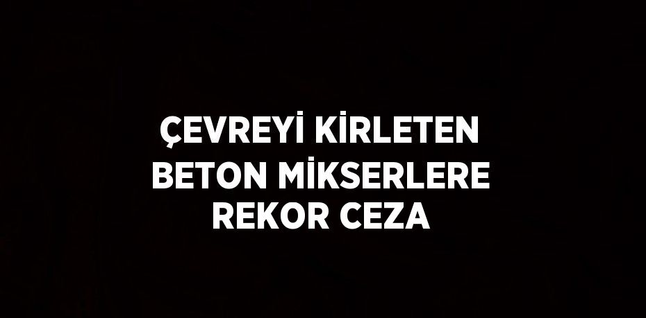 ÇEVREYİ KİRLETEN BETON MİKSERLERE REKOR CEZA